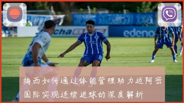 梅西如何通过体能管理助力迈阿密国际实现连续进球的深度解析