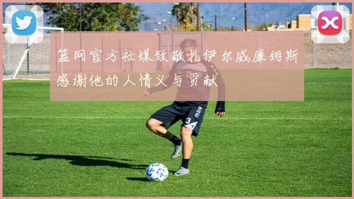 篮网官方社媒致敬扎伊尔威廉姆斯感谢他的人情义与贡献
