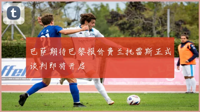 巴萨期待巴黎报价费兰托雷斯正式谈判即将开启