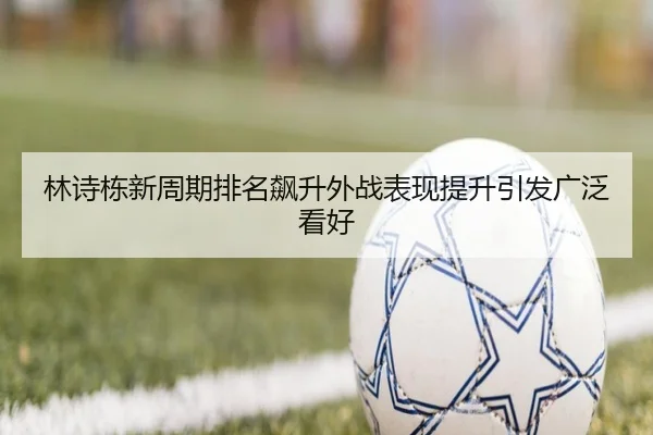 林诗栋新周期排名飙升外战表现提升引发广泛看好