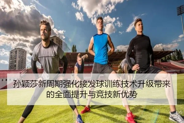 孙颖莎新周期强化接发球训练技术升级带来的全面提升与竞技新优势