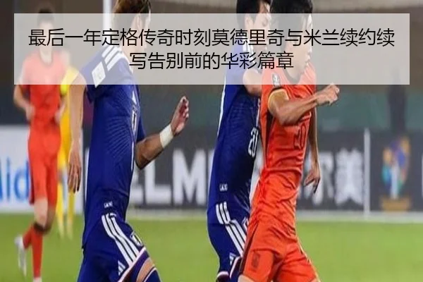 最后一年定格传奇时刻莫德里奇与米兰续约续写告别前的华彩篇章