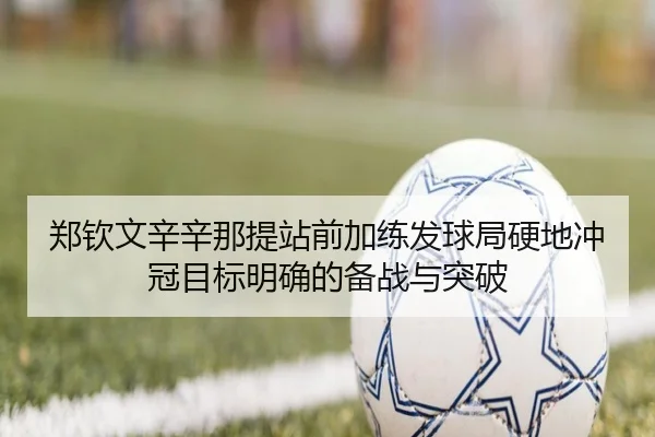郑钦文辛辛那提站前加练发球局硬地冲冠目标明确的备战与突破