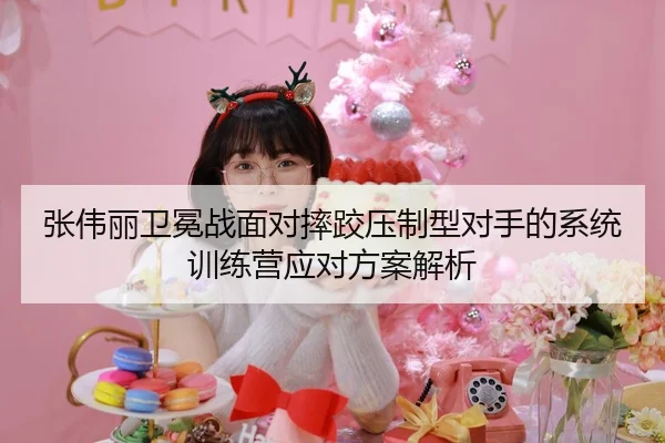 张伟丽卫冕战面对摔跤压制型对手的系统训练营应对方案解析