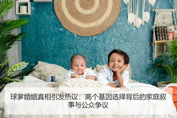 球爹婚姻真相引发热议：高个基因选择背后的家庭叙事与公众争议